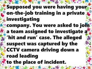 Supposed you were having your
on-the-job training in a private
investigating
company. You were asked to join
a team assigned to investigate a
‘hit and run’ case. The alleged
suspect was captured by the
CCTV camera driving down a
road leading
to the place of incident.
 