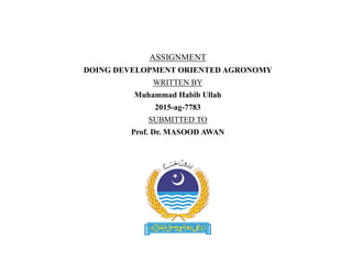 ASSIGNMENT
DOING DEVELOPMENT ORIENTED AGRONOMY
WRITTEN BY
Muhammad Habib Ullah
2015-ag-7783
SUBMITTED TO
Prof. Dr. MASOOD AWAN
 