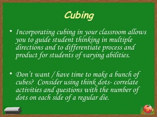 Cubing Incorporating cubing in your classroom allows you to guide student thinking in multiple directions and to differentiate process and product for students of varying abilities. Don’t want / have time to make a bunch of cubes?  Consider using think dots- correlate activities and questions with the number of dots on each side of a regular die. 