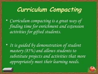 Curriculum Compacting Curriculum compacting is a great way of finding time for enrichment and extension activities for gifted students.  It is guided by demonstration of student mastery (85%) and allows students to substitute projects and activities that more appropriately meet their learning needs. 
