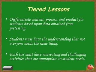 Tiered Lessons Differentiate content, process, and product for students based upon data obtained from pretesting. Students must have the understanding that not everyone needs the same thing. Each tier must have motivating and challenging activities that are appropriate to student needs. 