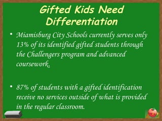 Gifted Kids Need Differentiation Miamisburg City Schools currently serves only 13% of its identified gifted students through the Challengers program and advanced coursework. 87% of students with a gifted identification receive no services outside of what is provided in the regular classroom. 