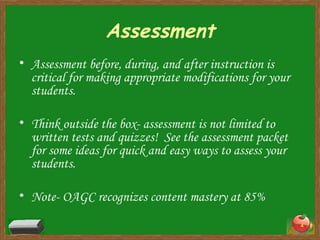 Assessment Assessment before, during, and after instruction is critical for making appropriate modifications for your students. Think outside the box- assessment is not limited to written tests and quizzes!  See the assessment packet for some ideas for quick and easy ways to assess your students. Note- OAGC recognizes content mastery at 85% 