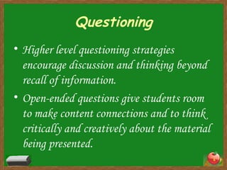 Questioning Higher level questioning strategies encourage discussion and thinking beyond recall of information. Open-ended questions give students room to make content connections and to think critically and creatively about the material being presented. 