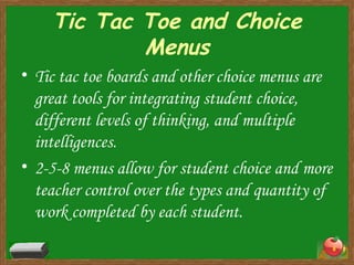 Tic Tac Toe and Choice Menus Tic tac toe boards and other choice menus are great tools for integrating student choice, different levels of thinking, and multiple intelligences. 2-5-8 menus allow for student choice and more teacher control over the types and quantity of work completed by each student. 