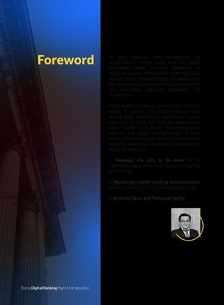 In retail banking, new competition has
accelerated in recent years from the digital
challengers—those so-called Neobanks or
digital only banks. While some banks may have
poured money into technology and digitization,
the others focus on streamlining the back ofﬁce
and automating repetitive operations. The
results vary.
While traditional banks contend with inﬂexible
legacy IT systems, the transformational ones
deploy Agile methods to signiﬁcantly reduce
their time to value and make the organization
more ﬂexible as a whole. Transformation is
difﬁcult and digital transformation is even
harder. The following are the top 3 priorities for
banks to shape their competitive advantage in
digital banking race:
1. Redesign the jobs to be done for its
customers, make them more convenient across
all channels
2. Modernize mobile banking authentication,
protect customers from fraud and cybercrime
3. Embrace Team and Technical Agility
Foreword
Doing Digital Banking Right | Introduction
TAI LE
VP of Vietnam Business
KMS Solutions
 