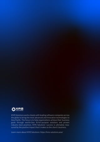 KMS Solutions works closely with leading software companies across
the globe to bring the most advanced and innovative technologies to
Asia Paciﬁc. The focus is to help organizations achieve their business
goals through world-class ﬁt-for-purpose solutions and proven
industry best practices. KMS Solutions’ success is ultimately mea-
sured by the positive impact that it makes to the client’s business.
Learn more about KMS Solutions: https://kms-solutions.asia/
 