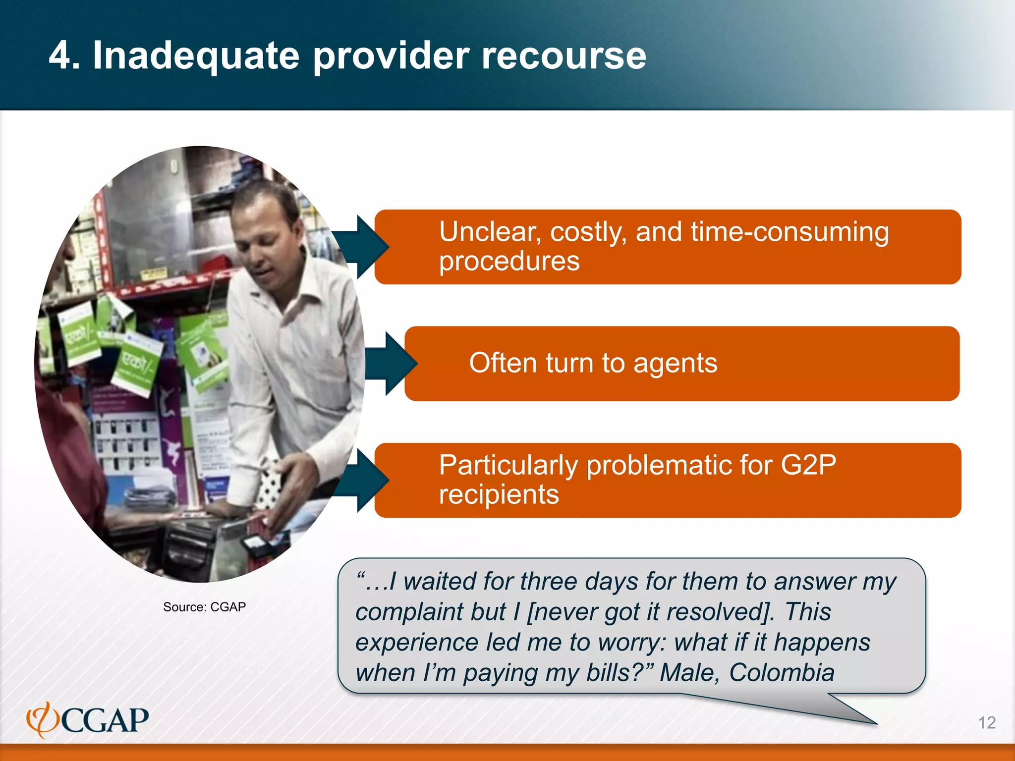 4. Inadequate provider recourse
12
Unclear, costly, and time-consuming
procedures
Often turn to agents
Particularly problematic for G2P
recipients
“…I waited for three days for them to answer my
complaint but I [never got it resolved]. This
experience led me to worry: what if it happens
when I’m paying my bills?” Male, Colombia
Source: CGAP
 
