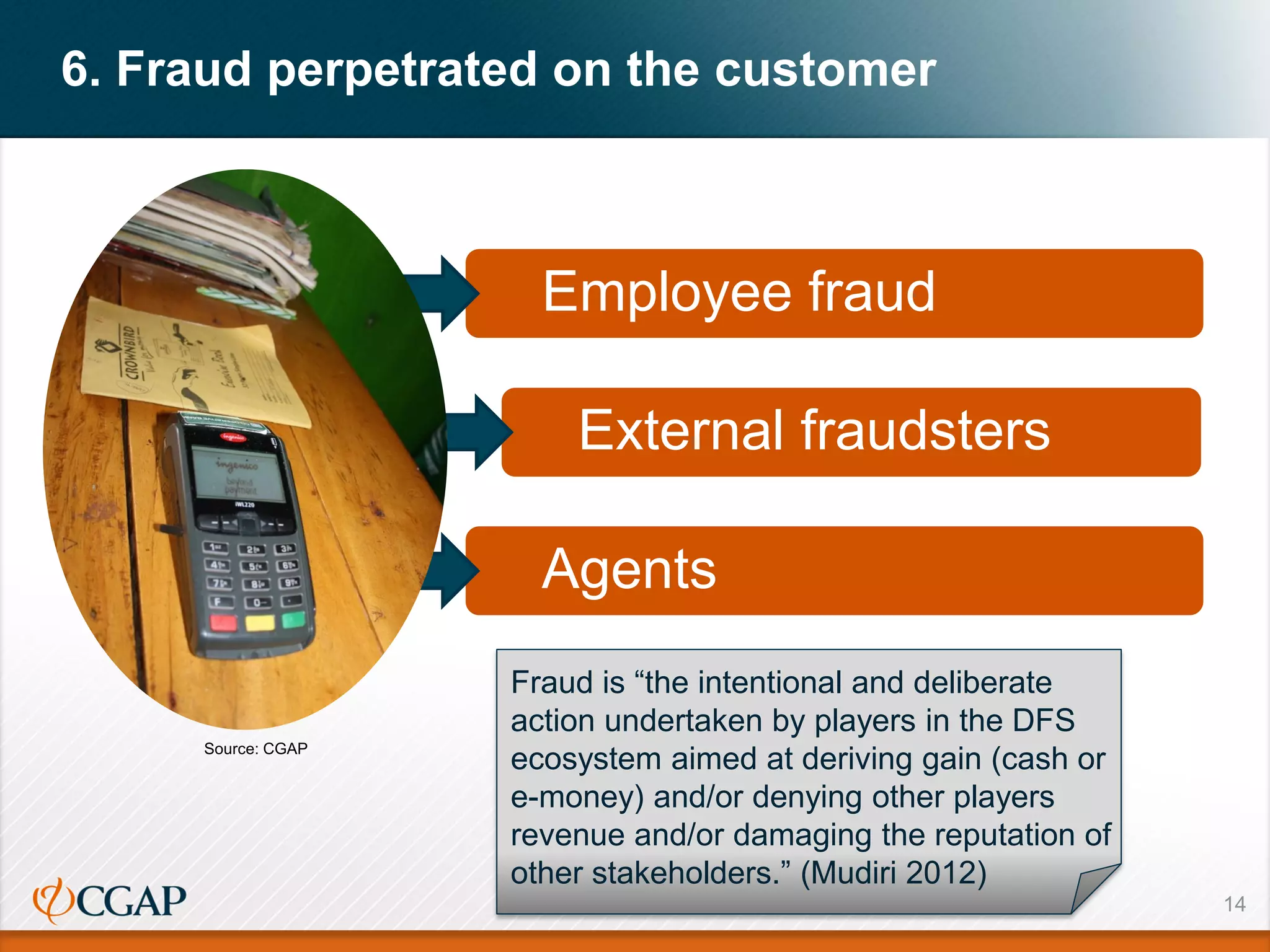 14
6. Fraud perpetrated on the customer
Employee fraud
External fraudsters
Agents
Fraud is “the intentional and deliberate
action undertaken by players in the DFS
ecosystem aimed at deriving gain (cash or
e-money) and/or denying other players
revenue and/or damaging the reputation of
other stakeholders.” (Mudiri 2012)
Source: CGAP
 