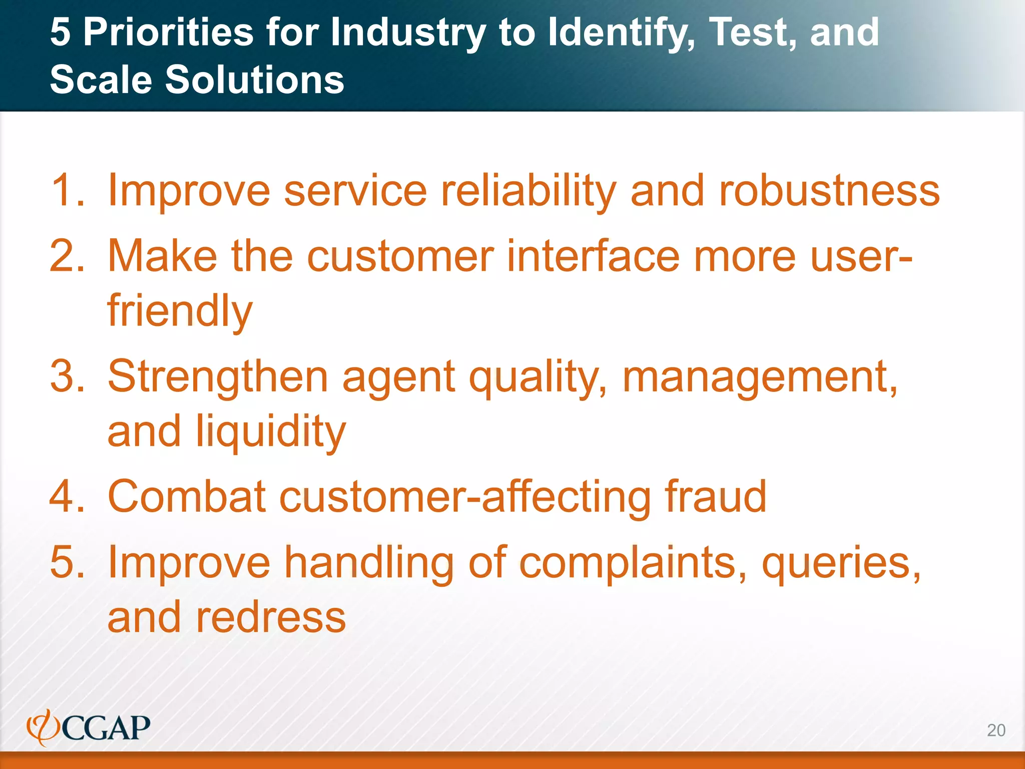 20
5 Priorities for Industry to Identify, Test, and
Scale Solutions
1. Improve service reliability and robustness
2. Make the customer interface more user-
friendly
3. Strengthen agent quality, management,
and liquidity
4. Combat customer-affecting fraud
5. Improve handling of complaints, queries,
and redress
 