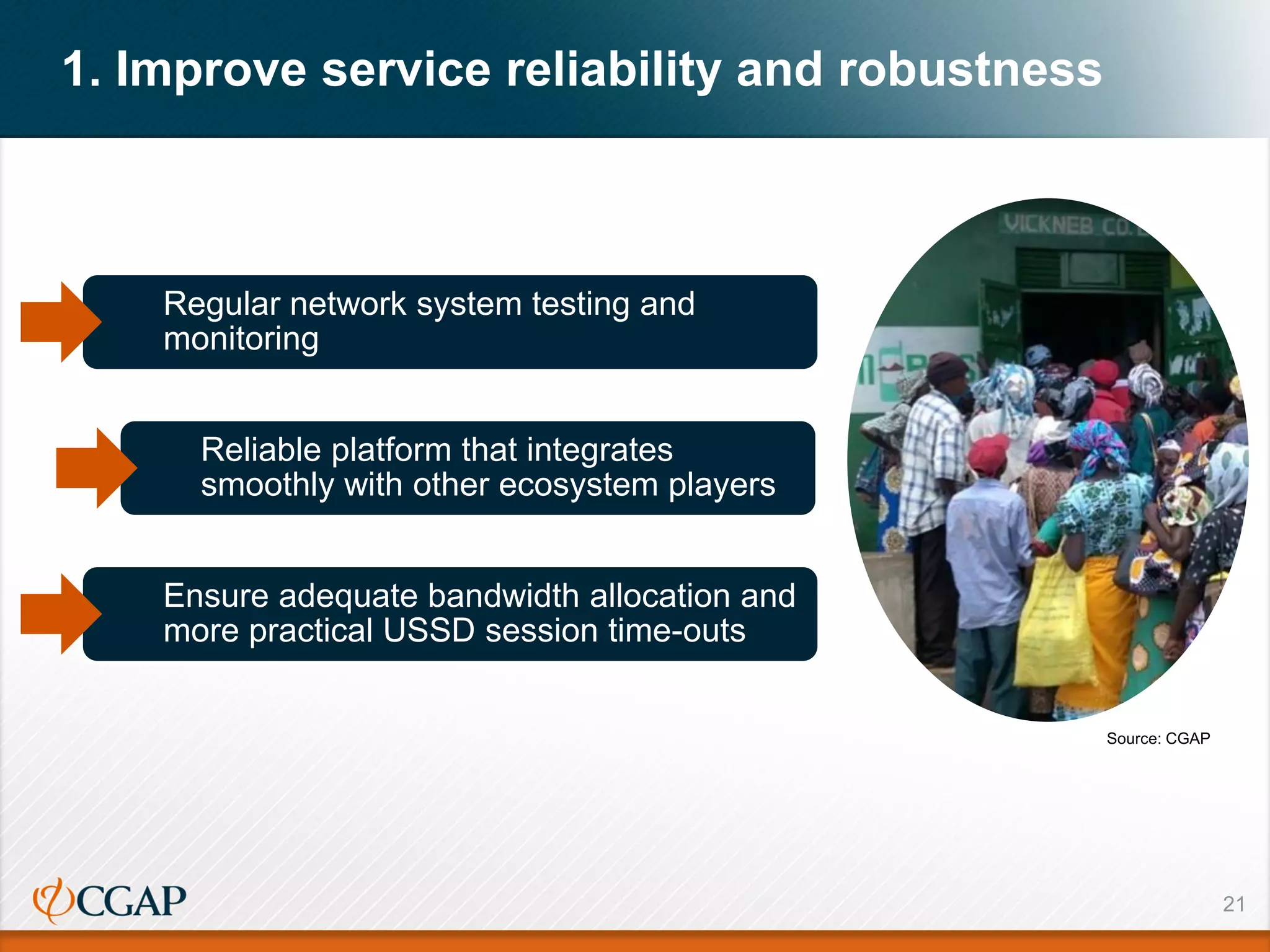 21
1. Improve service reliability and robustness
Regular network system testing and
monitoring
Reliable platform that integrates
smoothly with other ecosystem players
Ensure adequate bandwidth allocation and
more practical USSD session time-outs
Source: CGAP
 