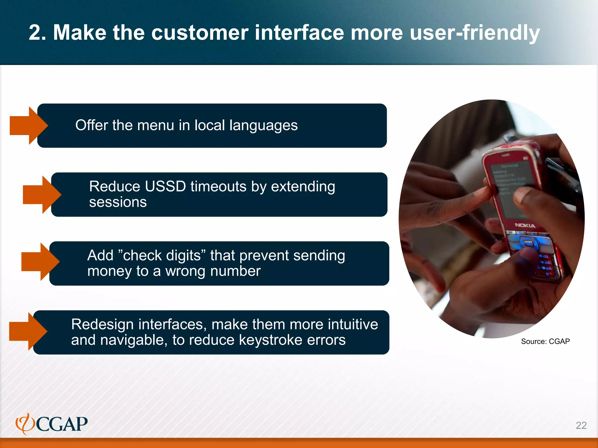 22
2. Make the customer interface more user-friendly
Source: CGAP
Offer the menu in local languages
Reduce USSD timeouts by extending
sessions
Add ”check digits” that prevent sending
money to a wrong number
Redesign interfaces, make them more intuitive
and navigable, to reduce keystroke errors
 