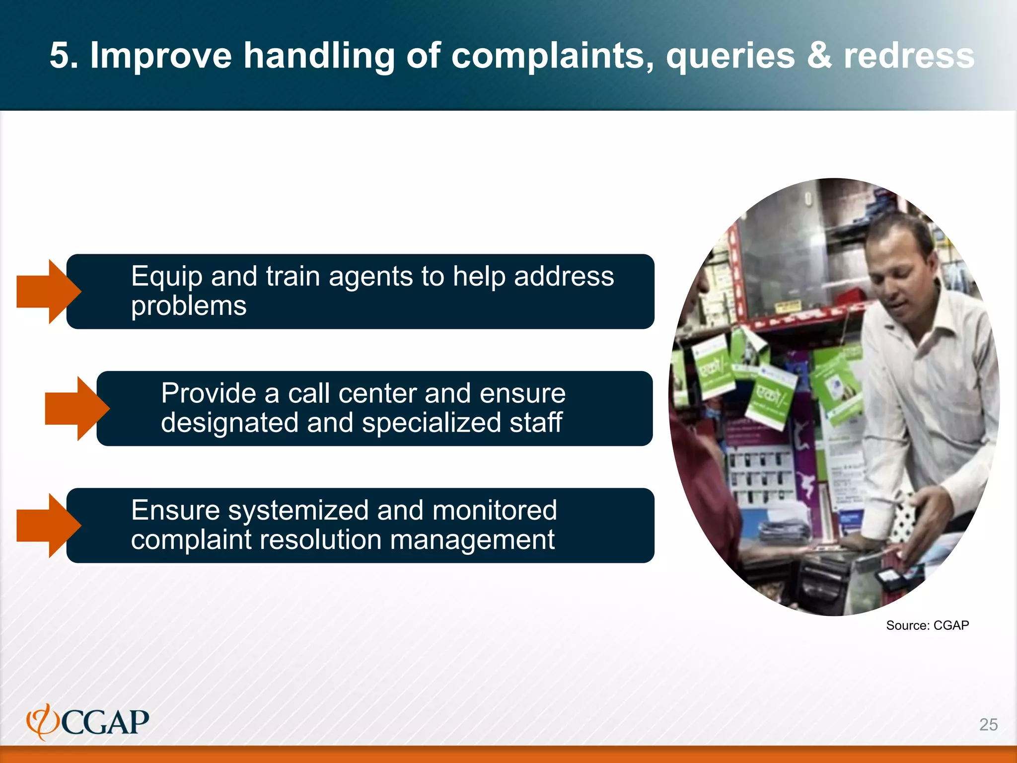 25
5. Improve handling of complaints, queries & redress
Equip and train agents to help address
problems
Provide a call center and ensure
designated and specialized staff
Ensure systemized and monitored
complaint resolution management
Source: CGAP
 