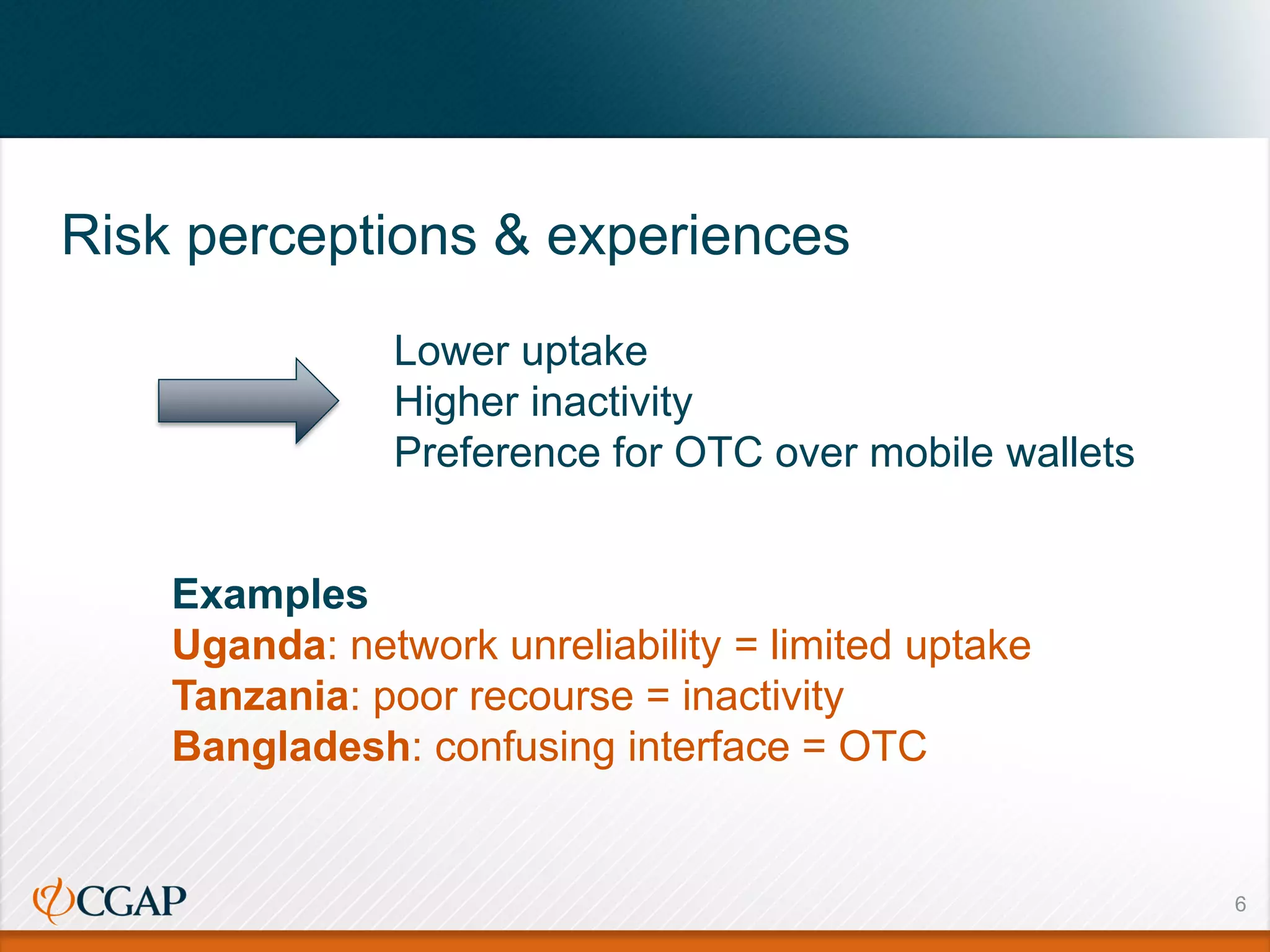 6
Risk perceptions & experiences
Lower uptake
Higher inactivity
Preference for OTC over mobile wallets
Examples
Uganda: network unreliability = limited uptake
Tanzania: poor recourse = inactivity
Bangladesh: confusing interface = OTC
 