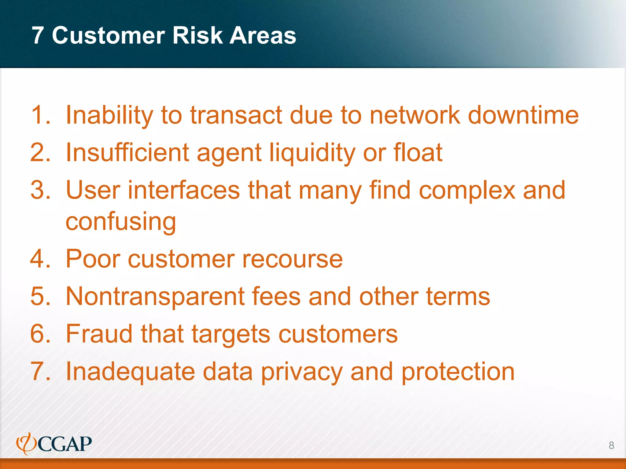 7 Customer Risk Areas
8
1. Inability to transact due to network downtime
2. Insufficient agent liquidity or float
3. User interfaces that many find complex and
confusing
4. Poor customer recourse
5. Nontransparent fees and other terms
6. Fraud that targets customers
7. Inadequate data privacy and protection
 