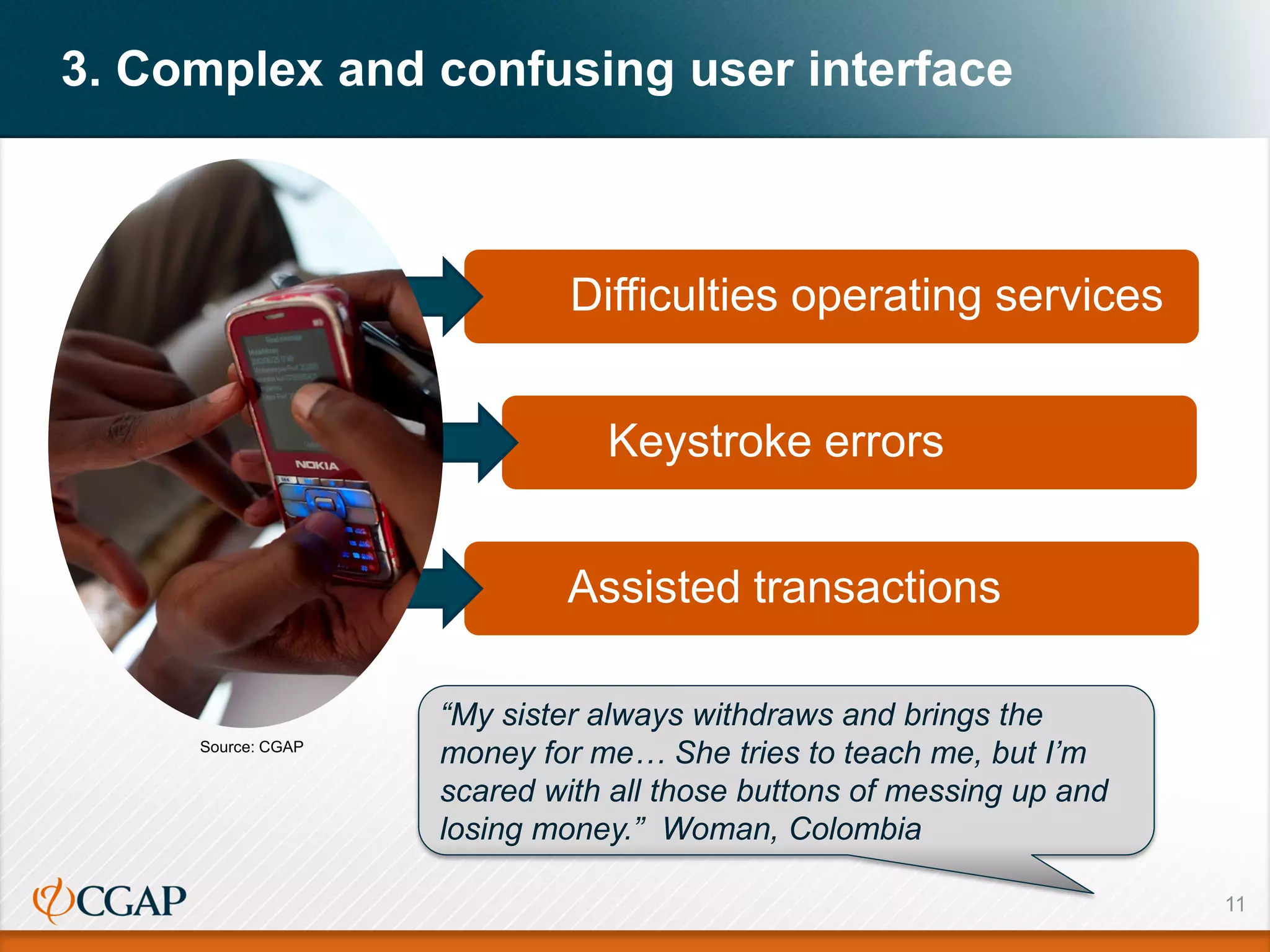 11
3. Complex and confusing user interface
Difficulties operating services
Keystroke errors
Assisted transactions
“My sister always withdraws and brings the
money for me… She tries to teach me, but I’m
scared with all those buttons of messing up and
losing money.” Woman, Colombia
Source: CGAP
 