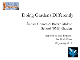 Doing Gardens Differently ! mpact Church & Brown Middle School (BMS) Garden Prepared by Julie Borders  For Rudy Fears 21 January 2010 