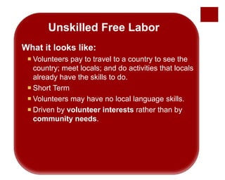 Unskilled Free Labor
What it looks like:
 Volunteers pay to travel to a country to see the
country; meet locals; and do activities that locals
already have the skills to do.
 Short Term
 Volunteers may have no local language skills.
 Driven by volunteer interests rather than by
community needs.
 