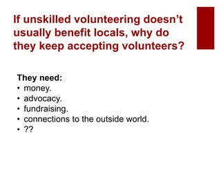 If unskilled volunteering doesn’t
usually benefit locals, why do
they keep accepting volunteers?
They need:
• money.
• advocacy.
• fundraising.
• connections to the outside world.
• ??
 