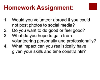 Homework Assignment:
1. Would you volunteer abroad if you could
not post photos to social media?
2. Do you want to do good or feel good?
3. What do you hope to gain from
volunteering personally and professionally?
4. What impact can you realistically have
given your skills and time constraints?
 