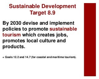 Sustainable Development
Target 8.9
By 2030 devise and implement
policies to promote sustainable
tourism which creates jobs,
promotes local culture and
products.
+ Goals 12.2 and 14.7 (for coastal and maritime tourism).
 