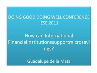 DOING GOOD DOING WELL CONFERENCE
            IESE 2011

       How can International
FinancialInstitutionssupportmicrosavi
                  ngs?

        Guadalupe de la Mata
 