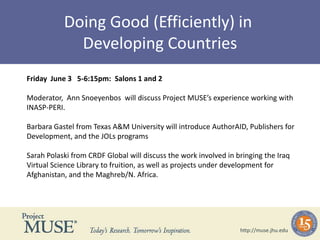 Doing Good (Efficiently) in  Developing Countries Friday  June 3   5-6:15pm:  Salons 1 and 2   Moderator,  Ann Snoeyenbos  will discuss Project MUSE’s experience working with INASP-PERI. Barbara Gastel from Texas A&M University will introduce AuthorAID, Publishers for Development, and the JOLs programs  Sarah Polaski from CRDF Global will discuss the work involved in bringing the Iraq Virtual Science Library to fruition, as well as projects under development for Afghanistan, and the Maghreb/N. Africa. http://muse.jhu.edu 