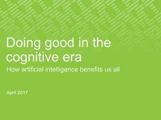 Doing good in the
cognitive era
How artificial intelligence benefits us all
April 2017
 