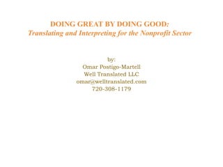 DOING GREAT BY DOING GOOD:
Translating and Interpreting for the Nonprofit Sector


                         by:
                 Omar Postigo-Martell
                 Well Translated LLC
               omar@welltranslated.com
                   720-308-1179
 
