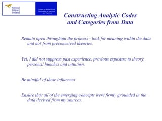 Constructing Analytic Codes and Categories from Data Remain open throughout the process - look for meaning within the data and not from preconceived theories.  Yet, I did not suppress past experience, previous exposure to theory, personal hunches and intuition. Be mindful of these influences  Ensure that all of the emerging concepts were firmly grounded in the data derived from my sources.  