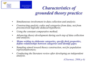 Characteristics of grounded theory practice Simultaneous involvement in data collection and analysis; Constructing analytic codes and categories from data, not from preconceived logically deduced hypothesis; Using the constant comparative method; Advancing theory development during each step of data collection and analysis; Memo writing to elaborate categories, specify their properties, define relationships between categories and identify gaps; Sampling aimed toward theory construction, not for population representativeness; Conducting the literature review after developing an independent analysis. (Charmaz, 2006 p 6) 