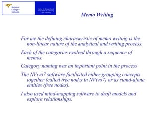 Memo Writing   For me the defining characteristic of memo writing is the non-linear nature of the analytical and writing process.  Each of the categories evolved through a sequence of memos.  Category naming was an important point in the process  The NVivo7 software facilitated either grouping concepts together (called tree nodes in NVivo7) or as stand-alone entities (free nodes).  I also used mind-mapping software to draft models and explore relationships.  