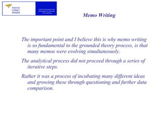 Memo Writing   The important point and I believe this is why memo writing is so fundamental to the grounded theory process, is that many memos were evolving simultaneously.  The analytical process did not proceed through a series of iterative steps.  Rather it was a process of incubating many different ideas and growing these through questioning and further data comparison.  