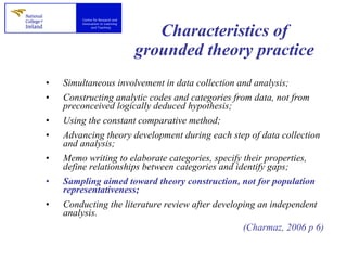 Characteristics of grounded theory practice Simultaneous involvement in data collection and analysis; Constructing analytic codes and categories from data, not from preconceived logically deduced hypothesis; Using the constant comparative method; Advancing theory development during each step of data collection and analysis; Memo writing to elaborate categories, specify their properties, define relationships between categories and identify gaps; Sampling aimed toward theory construction, not for population representativeness; Conducting the literature review after developing an independent analysis. (Charmaz, 2006 p 6) 