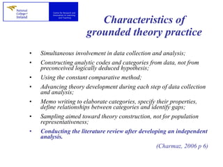 Characteristics of grounded theory practice Simultaneous involvement in data collection and analysis; Constructing analytic codes and categories from data, not from preconceived logically deduced hypothesis; Using the constant comparative method; Advancing theory development during each step of data collection and analysis; Memo writing to elaborate categories, specify their properties, define relationships between categories and identify gaps; Sampling aimed toward theory construction, not for population representativeness; Conducting the literature review after developing an independent analysis. (Charmaz, 2006 p 6) 