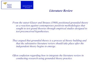 Literature Review   From the outset Glaser and Strauss (1968) positioned grounded theory as a reaction against contemporary positivist methodologies that sought to test grand theories through empirical studies designed to test preconceived hypothesises.  They argued that grounded theory is a process of theory building and that the substantive literature review should take place after the independent theory begins to emerge.  Often confusion regarding how to integrate the literature review in conducting research using grounded theory practice.  