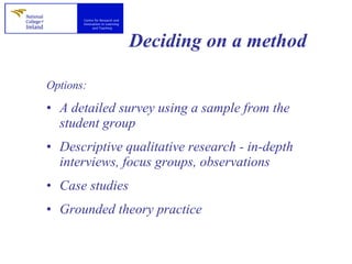 Deciding on a method Options: A detailed survey using a sample from the student group  Descriptive qualitative research - in-depth interviews, focus groups, observations  Case studies Grounded theory practice 