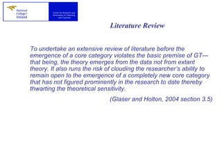 Literature Review To undertake an extensive review of literature before the emergence of a core category violates the basic premise of GT—that being, the theory emerges from the data not from extant theory. It also runs the risk of clouding the researcher’s ability to remain open to the emergence of a completely new core category that has not figured prominently in the research to date thereby thwarting the theoretical sensitivity. (Glaser and Holton, 2004 section 3.5) 