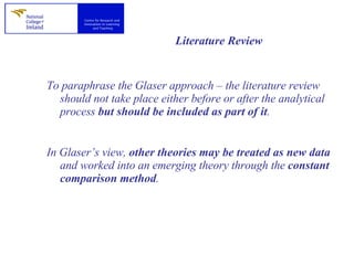 Literature Review To paraphrase the Glaser approach – the literature review should not take place either before or after the analytical process  but should be included as part of it .  In Glaser’s view,  other theories may be treated as new data  and worked into an emerging theory through the  constant comparison method .  
