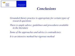 Conclusions Grounded theory practice is appropriate for certain types of research questions There is ample advice, guidelines and procedures available in the literature Some of the approaches and advice is contradictory It is an intensive method but rigorous method 
