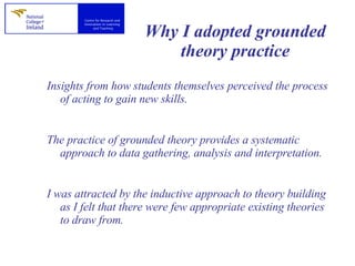 Why I adopted grounded theory practice Insights from how students themselves perceived the process of acting to gain new skills.  The practice of grounded theory provides a systematic approach to data gathering, analysis and interpretation. I was attracted by the inductive approach to theory building as I felt that there were few appropriate existing theories to draw from. 