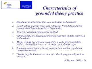 Characteristics of grounded theory practice Simultaneous involvement in data collection and analysis; Constructing analytic codes and categories from data, not from preconceived logically deduced hypothesis; Using the constant comparative method; Advancing theory development during each step of data collection and analysis; Memo writing to elaborate categories, specify their properties, define relationships between categories and identify gaps; Sampling aimed toward theory construction, not for population representativeness; Conducting the literature review after developing an independent analysis. (Charmaz, 2006 p 6) 