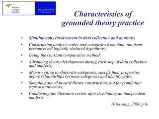 Characteristics of grounded theory practice Simultaneous involvement in data collection and analysis; Constructing analytic codes and categories from data, not from preconceived logically deduced hypothesis; Using the constant comparative method; Advancing theory development during each step of data collection and analysis; Memo writing to elaborate categories, specify their properties, define relationships between categories and identify gaps; Sampling aimed toward theory construction, not for population representativeness; Conducting the literature review after developing an independent analysis. (Charmaz, 2006 p 6) 