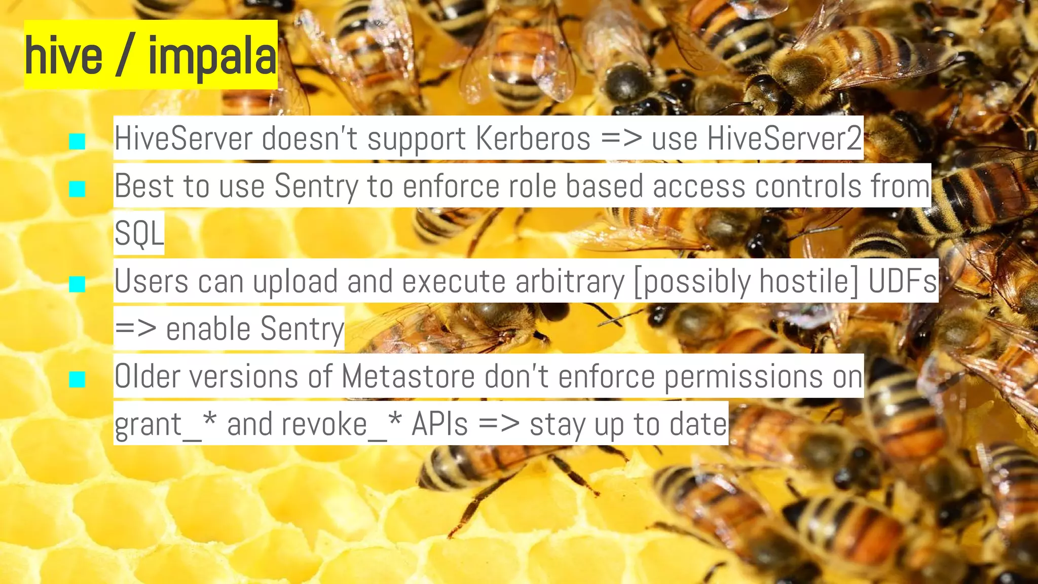 hive / impala
■ HiveServer doesn’t support Kerberos => use HiveServer2
■ Best to use Sentry to enforce role based access controls from
SQL
■ Users can upload and execute arbitrary [possibly hostile] UDFs
=> enable Sentry
■ Older versions of Metastore don’t enforce permissions on
grant_* and revoke_* APIs => stay up to date
 