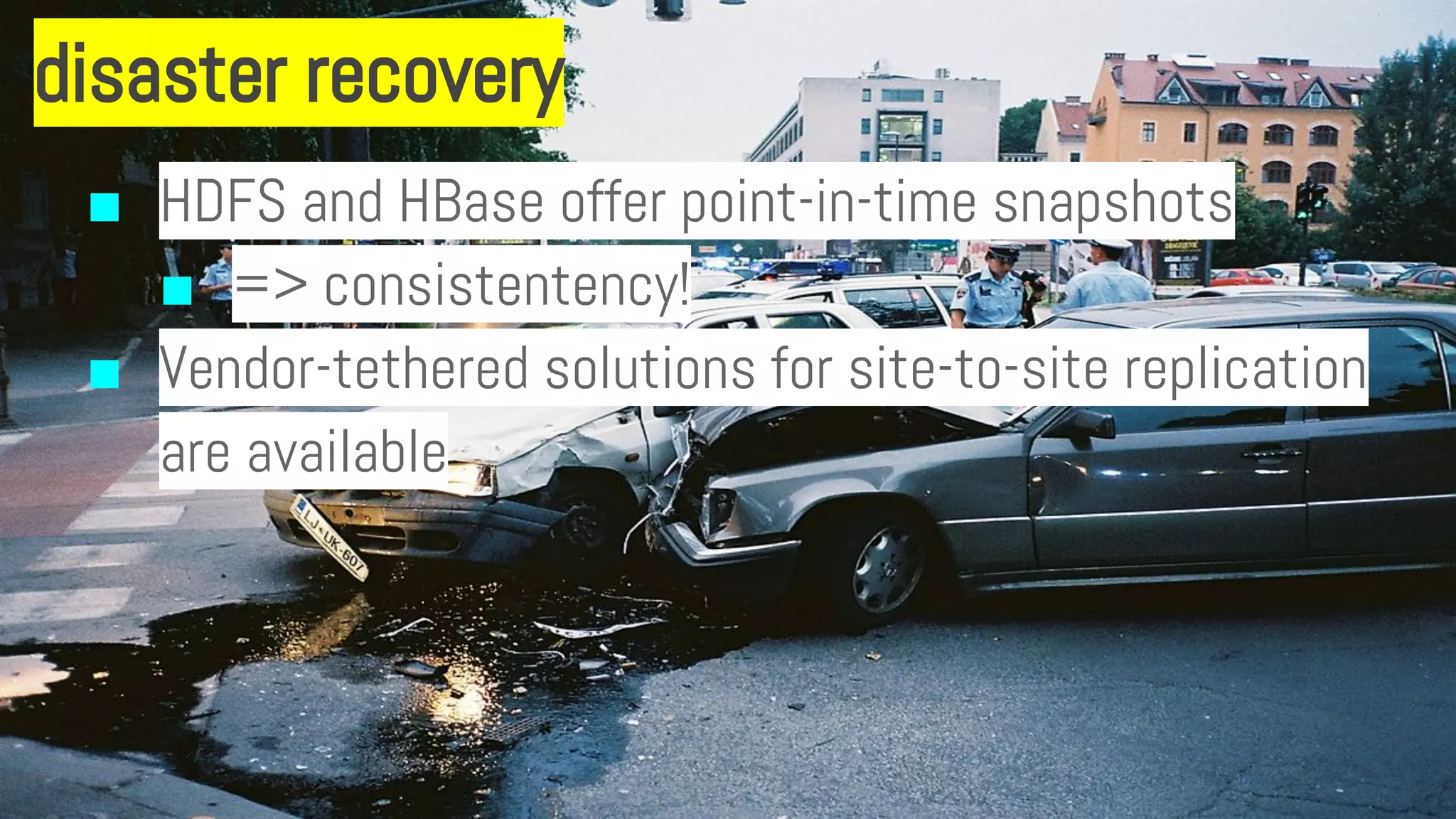 disaster recovery
■ HDFS and HBase offer point-in-time snapshots
■ => consistentency!
■ Vendor-tethered solutions for site-to-site replication
are available
 