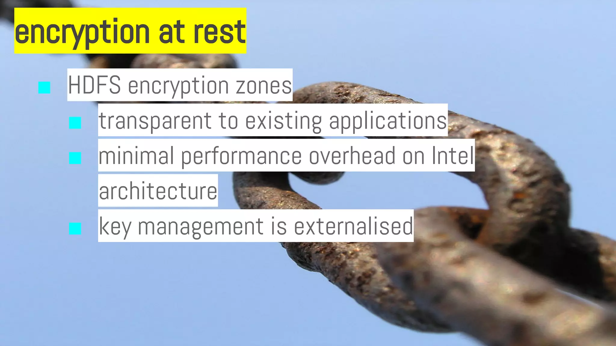 encryption at rest
■ HDFS encryption zones
■ transparent to existing applications
■ minimal performance overhead on Intel
architecture
■ key management is externalised
 