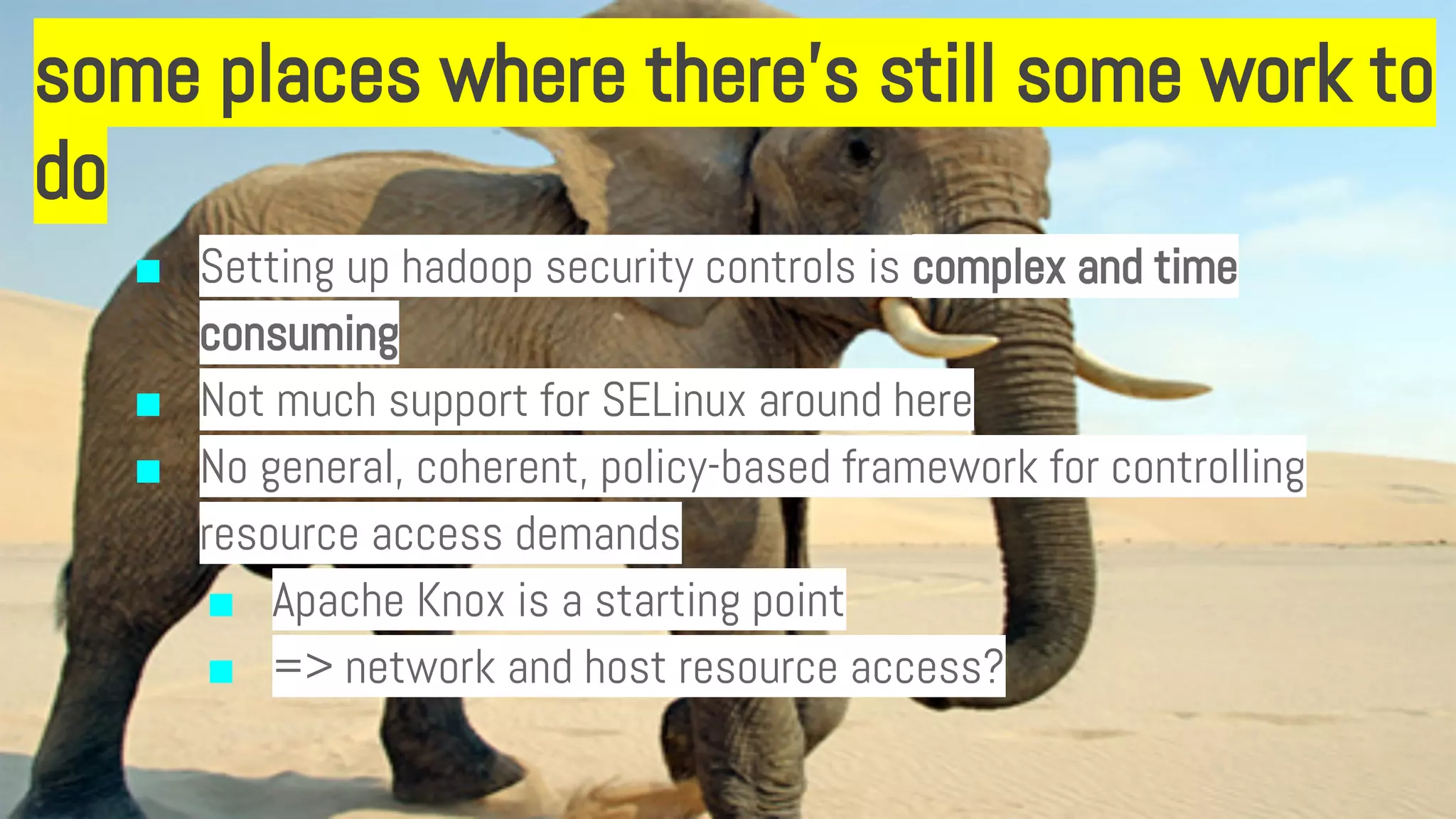 some places where there’s still some work to
do
■ Setting up hadoop security controls is complex and time
consuming
■ Not much support for SELinux around here
■ No general, coherent, policy-based framework for controlling
resource access demands
■ Apache Knox is a starting point
■ => network and host resource access?
 