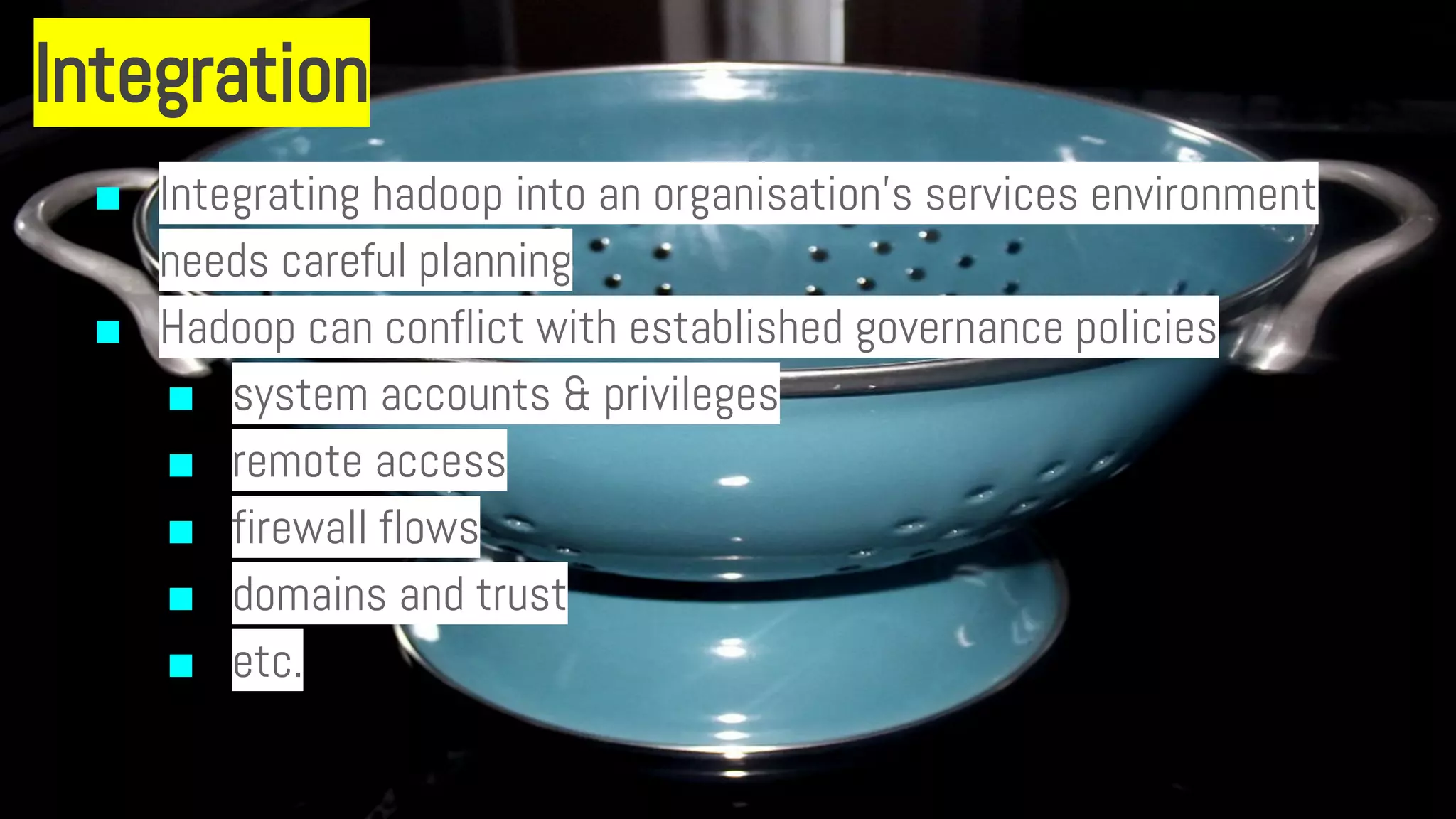 Integration
■ Integrating hadoop into an organisation’s services environment
needs careful planning
■ Hadoop can conflict with established governance policies
■ system accounts & privileges
■ remote access
■ firewall flows
■ domains and trust
■ etc.
 