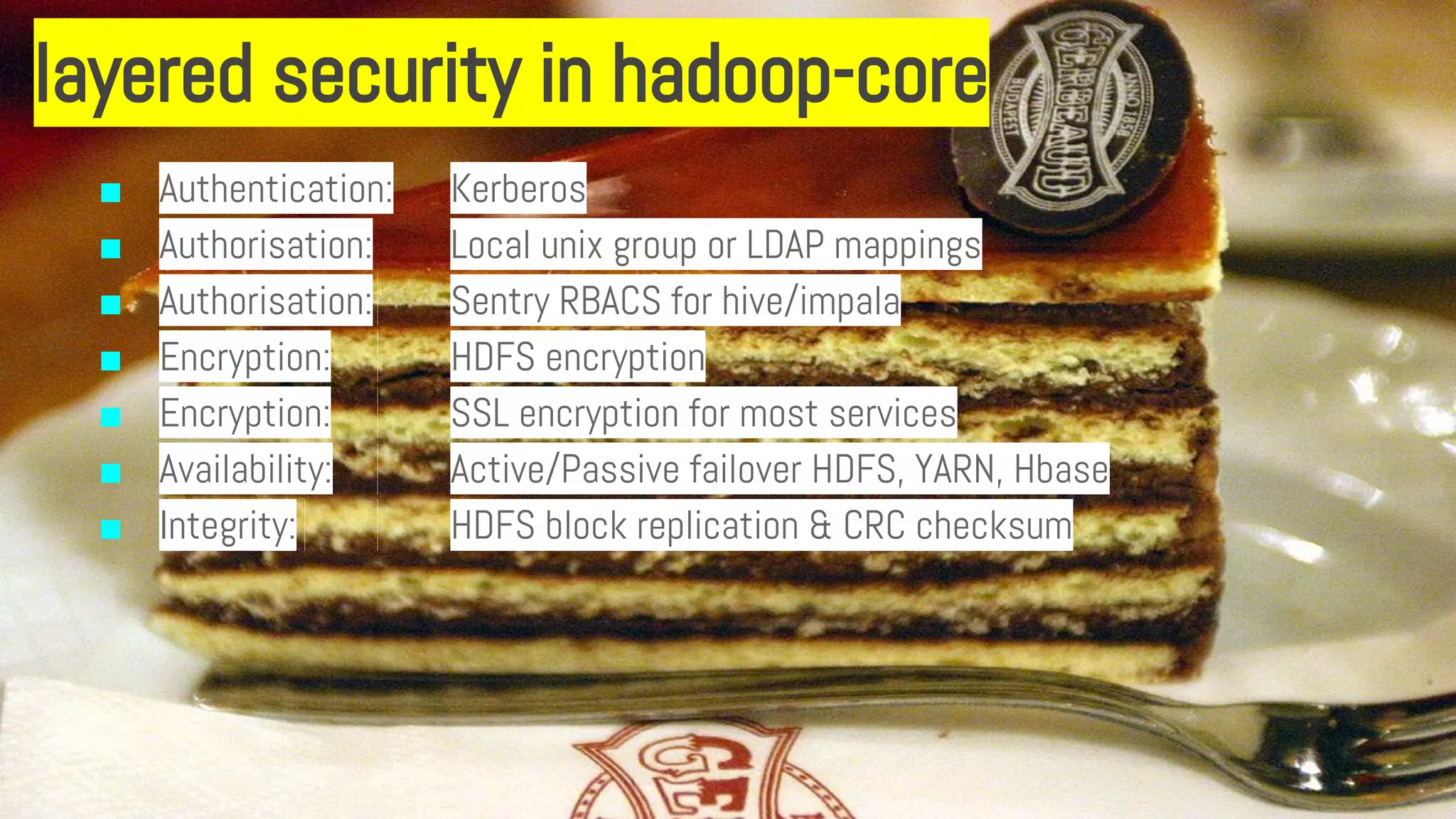 layered security in hadoop-core
■ Authentication: Kerberos
■ Authorisation: Local unix group or LDAP mappings
■ Authorisation: Sentry RBACS for hive/impala
■ Encryption: HDFS encryption
■ Encryption: SSL encryption for most services
■ Availability: Active/Passive failover HDFS, YARN, Hbase
■ Integrity: HDFS block replication & CRC checksum
 