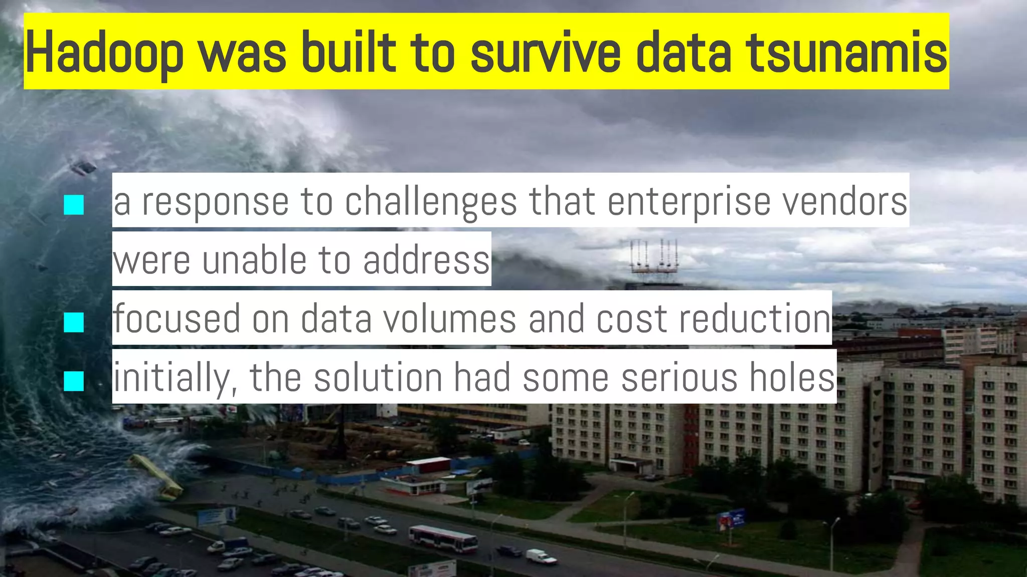 Hadoop was built to survive data tsunamis
■ a response to challenges that enterprise vendors
were unable to address
■ focused on data volumes and cost reduction
■ initially, the solution had some serious holes
 